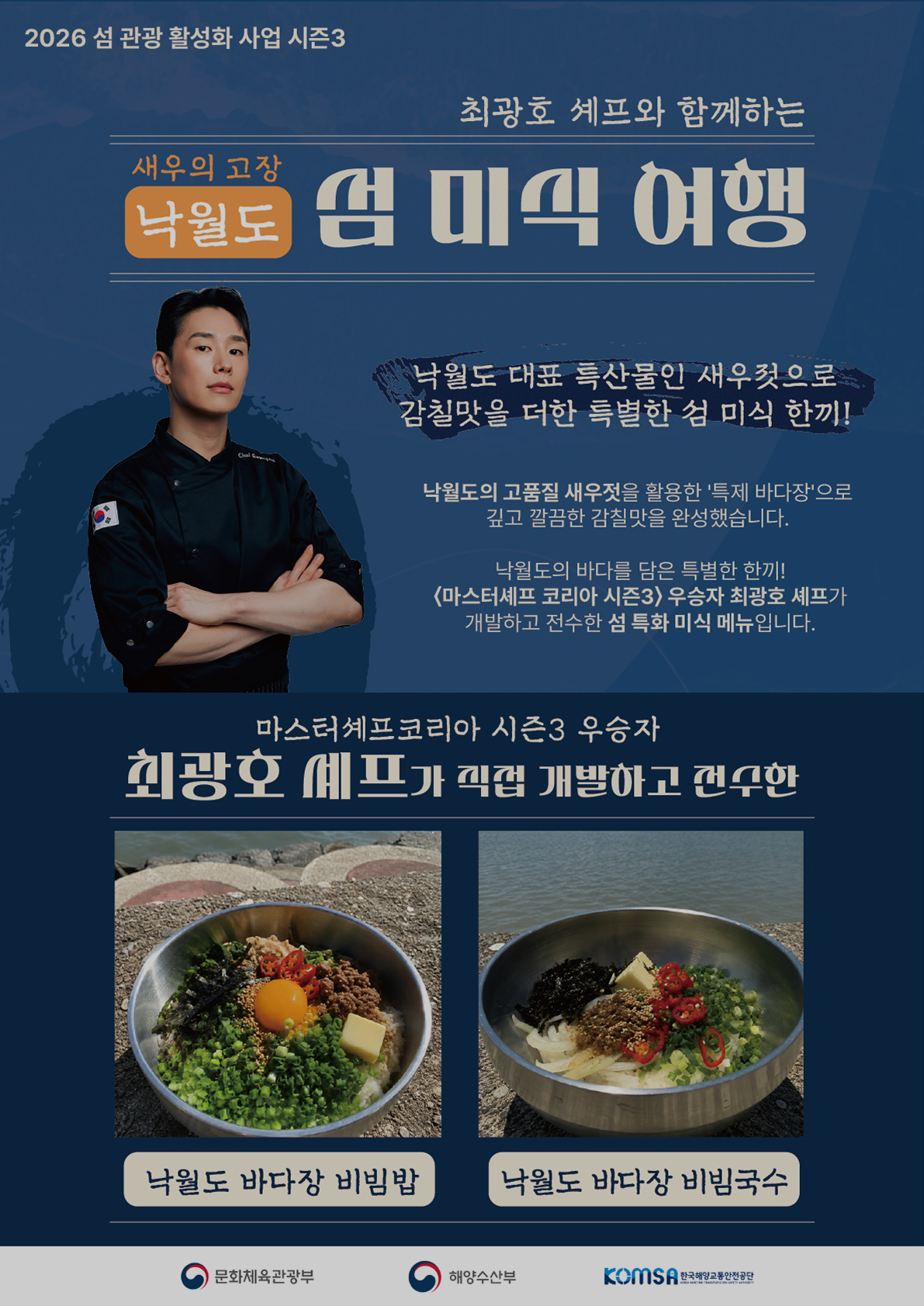 2026 섬 관광 활성화 사업 시즌3, 최광호 셰프와 함께하는 새우의 고장 낙월도 섬 미식 여행. 낙월도 대표 특산물인 새우젓으로 감칠맛을 더한 특별한 섬 미식 한 끼! 낙월도의 고품질 새우젓을 활용한 특제 바다장으로 깊고 깔끔한 감칠맛을 완성했습니다. 낙월도의 바다를 담은 특별한 한끼! 마스터셰프 코리아 시즌3 우승자 최광호 셰프가 직접 개발하고 전수한 섬 특화 미식 메뉴입니다. 메뉴: 낙월도 바다장 비빔밥, 낙월도 바다장 비빔국수. 주최 및 주관: 문화체육관광부, 해양수산부, 한국해양교통안전공단(KOMSA).