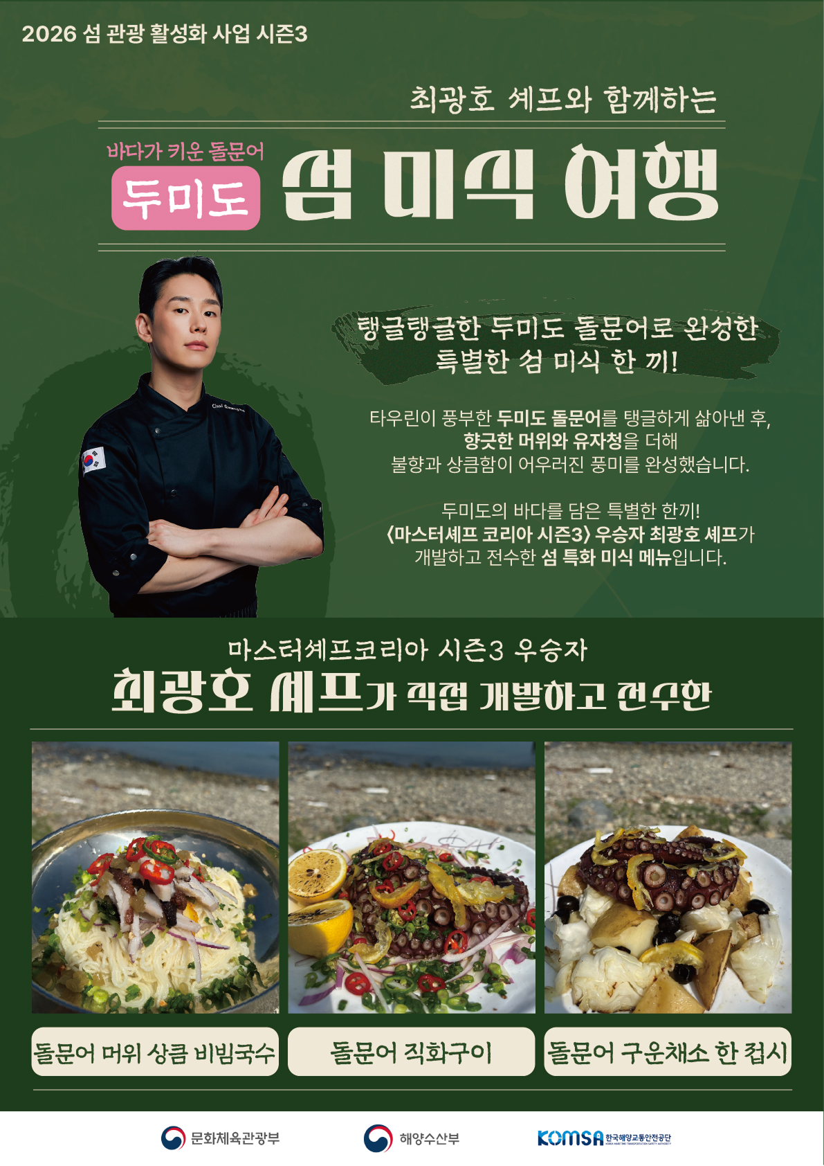 2026 섬 관광 활성화 사업 시즌3, 최광호 셰프와 함께하는 바다가 키운 돌문어 두미도 섬 미식 여행. 탱글탱글한 두미도 돌문어로 완성한 특별한 섬 미식 한 끼! 타우린이 풍부한 두미도 돌문어를 탱글하게 삶아낸 후, 향긋한 머위와 유자청을 더해 불향과 상큼함이 어우러진 풍미를 완성했습니다. 두미도의 바다를 담은 특별한 한끼! 마스터셰프 코리아 시즌3 우승자 최광호 셰프가 직접 개발하고 전수한 섬 특화 미식 메뉴입니다. 메뉴: 돌문어 머위 상큼 비빔국수, 돌문어 직화구이, 돌문어 구운채소 한 접시. 주최 및 주관: 문화체육관광부, 해양수산부, 한국해양교통안전공단(KOMSA).