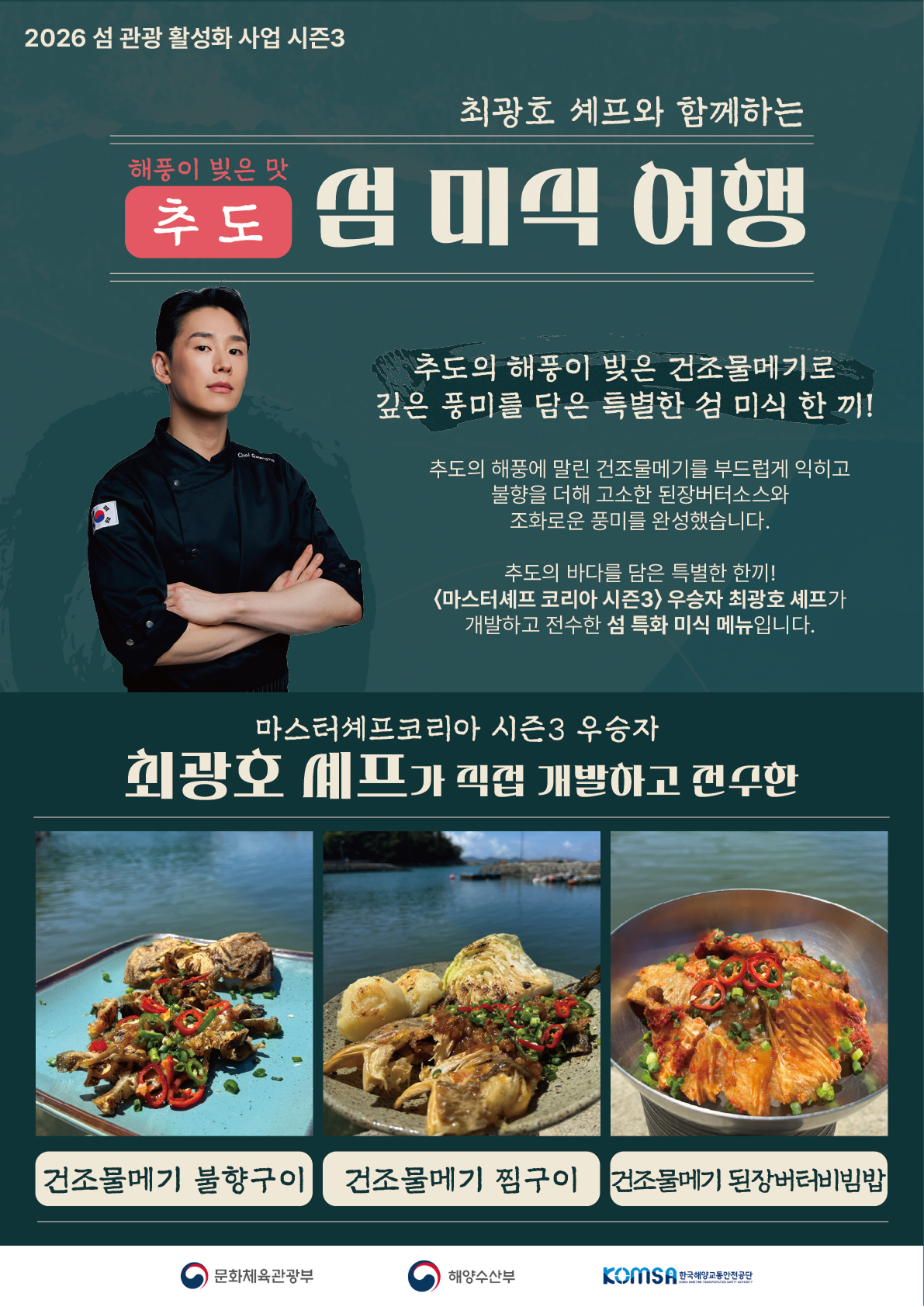 2026 섬 관광 활성화 사업 시즌3, 최광호 셰프와 함께하는 해풍이 빚은 맛 추도 섬 미식 여행. 추도의 해풍이 빚은 건조물메기로 깊은 풍미를 담은 특별한 섬 미식 한 끼! 추도의 해풍에 말린 건조물메기를 부드럽게 익히고 불향을 더해 고소한 된장버터소스와 조화로운 풍미를 완성했습니다. 추도의 바다를 담은 특별한 한끼! 마스터셰프 코리아 시즌3 우승자 최광호 셰프가 직접 개발하고 전수한 섬 특화 미식 메뉴입니다. 메뉴: 건조물메기 불향구이, 건조물메기 찜구이, 건조물메기 된장버터비빔밥. 주최 및 주관: 문화체육관광부, 해양수산부, 한국해양교통안전공단(KOMSA).