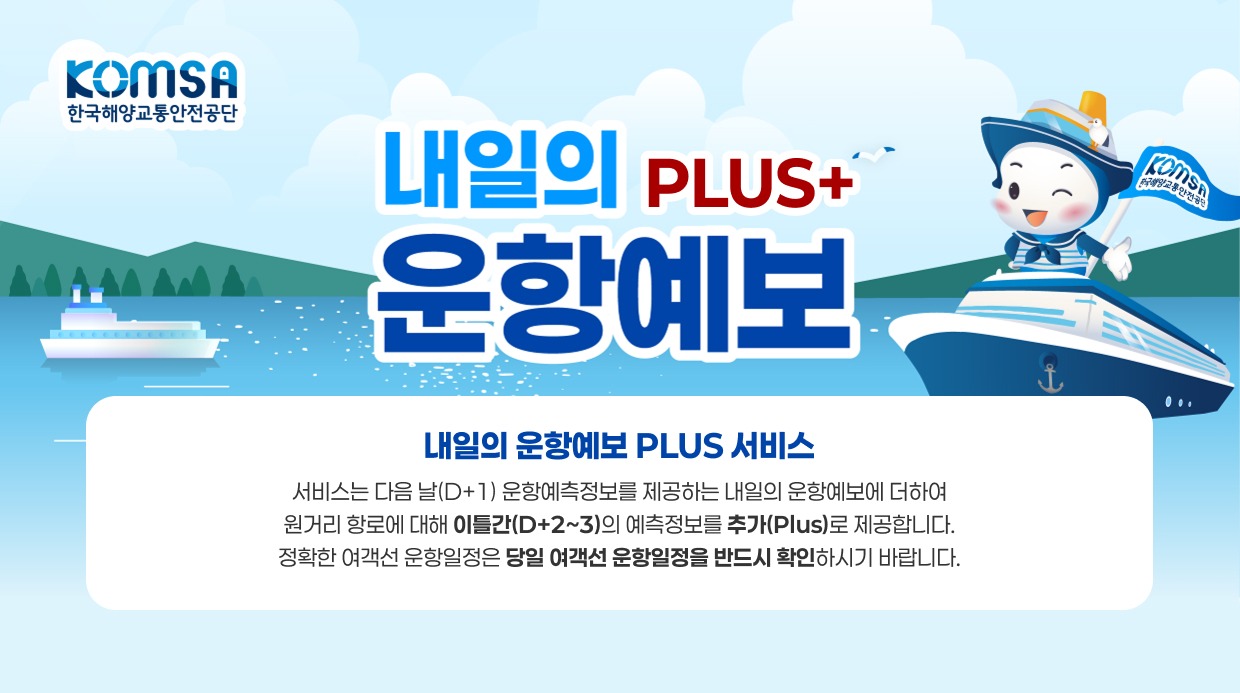 KOMSA 한국해양교통안전공단 내일의 운항예보 PLUS+ 내일의 운항예보 PLUS 서비스 - 본 서비스는 다음 날(D+1) 운항예측정보를 제공하는 내일의 운항예보에 더하여 원거리 항로에 대해 이틀간(D+2~3)의 예측정보를 추가(Plus)로 제공합니다. 정확한 여객선 운항일정은 당일 여객선 운항일정을 반드시 확인하시기 바랍니다.