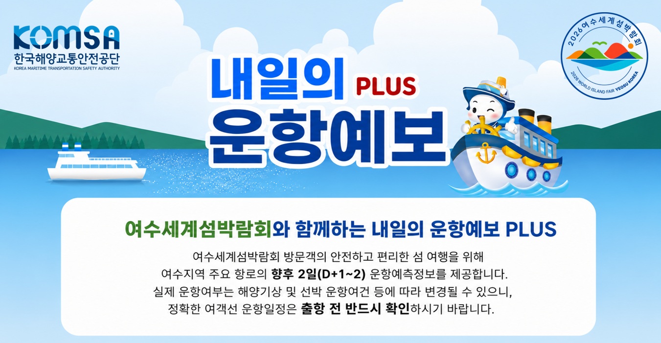KOMSA 한국해양교통안전공단 내일의 운항예보 PLUS 2026 여수세계섬박람회 여수세계섬박람회와 함께하는 내일의 운항예보 PLUS - 여수세계섬박람회 방문객의 안전하고 편리한 섬 여행을 위해 여수지역 주요 항로의 향후 3일(D+1 ~ 3) 운항예측정보를 제공합니다. 실제 운향여부는 해양기상 및 선박 운향여건 등에 따라 변경될 수 있으니, 정확한 여객선 운향일정은 출항 전 반드시 확인하시기 바랍니다.