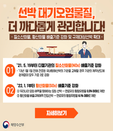 선박 대기오염물질, 더 까다롭게 관리합니다.
질소산화물, 황산화물 배출기준 강화 및 규제대상선박 확대
01. '21.5.19부터 디젤기관의 질소산화물(NOx) 배출기준 강화
-'13년 1월 1일 전에 건조된 국내항해선박의 기관을 교체할 경우 기관의 제작년도에 관계없이 모두 기준 2로 강화
02. '22.1.1부터 황산화물(SOx)배출기준 강화
①우리나라 모든 해역을 항해하는 모든 선박 → 연료유의 황함유량을 0.5%이하로 제한
②황산화물 배출규제해역 진입선박→ 연료유의 황함유량을 0.1% 이하로 제한
자세히 보기→