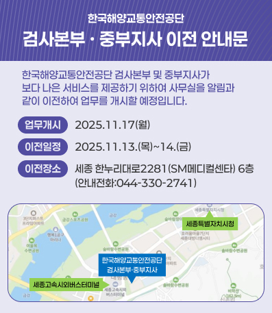 한국해양교통안전공단 검사본부·중부지사 이전 안내문
한국해양교통안전공단 검사본부 및 중부지사가 보다 나은 서비스를 제공하기 위하여 사무실을 알림과 같이 이전하여 업무를 개시할 예정입니다.
업무개시 : 2025.11.17(월)
이전일정 : 2025.11.13.(목)~14.(금)
이전장소 : 세종 한누리대로 2281(SM메디컬센타) 6층 (안내전화 : 044-330-2741)
세종고속시외버스터미널 옆에 위치해있습니다.