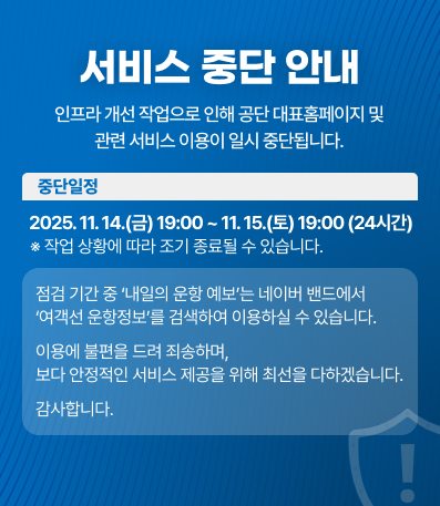 서비스 중단 안내
인프라 개선 작업으로 인해
공단 대표홈페이지 및 관련 서비스 이용이 일시 중단됩니다.
중단 일정
2025. 11. 14.(금) 19:00 ~ 11. 15.(토) 19:00 (24시간)
※ 작업 상황에 따라 조기 종료될 수 있습니다.
점검 기간 중 ‘내일의 운항 예보’는
네이버 밴드에서 ‘여객선 운항정보’를 검색하여 이용하실 수 있습니다.
이용에 불편을 드려 죄송하며,
보다 안정적인 서비스 제공을 위해 최선을 다하겠습니다.
감사합니다.