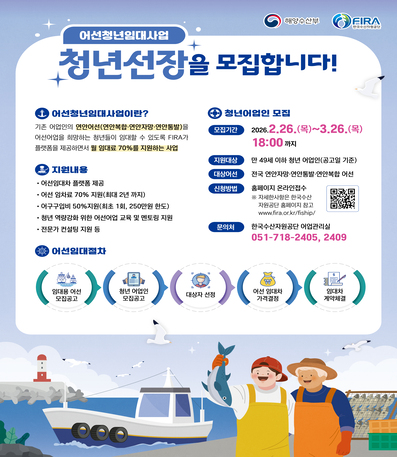 어선청년임대사업
청년선장을 모집합니다!
어선청년임대사업이란? 기존 어업인의(연안복합, 연안자망, 연안통발)을 어선어업을 희망하는 청년들이 임대할 수 있도록 FIRA가 플랫폼을 제공하면서 월 임대료 70%를 지원하는 사업
지원 내용 : 어선임대차 플랫폼 제공, 어선 임차료 70% 지원(최대 2년 까지), 어구구입비 50% 지원(최초 1회, 250만원 한도), 청년 역량강화 위한 어선어업 교육 및 멘토링 지원, 전문가 컨설팅 지원
어선임대절차 : 임대용 어선 모집공고 -> 청년 어업인 모집공고 -> 대상자 선정 -> 어선 임대차 가격결정 -> 임대차 계약체