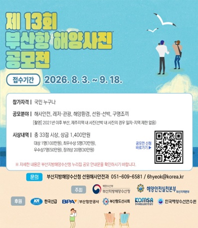 접수기간 : 2026.8.3. ~ 9.18.
참가자격 : 국민 누구나
공모분야 : 해사안전, 레저 및 관광, 해양환경, 선원 및 선박, 구명조끼
시상내역 : 총 33점 시상, 상금 1400만원
문의 : 부산지방해양수산청 선원해사안전과 051-609-6581