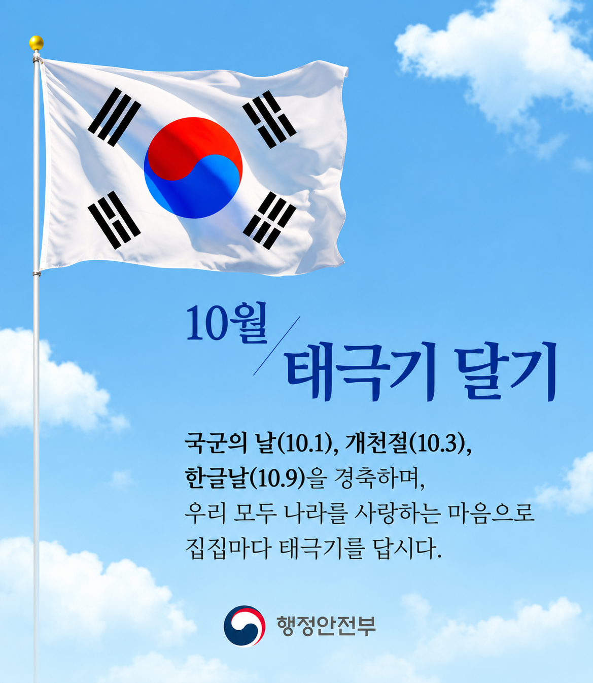 10월 태극기 달기
국군의 날(10.1), 개천절(10.3), 한글날(10.9)을 경축하며 우리 모두 나라를 사랑하는 마음으로 집집마다 태극기를 답시다.
행정안전부