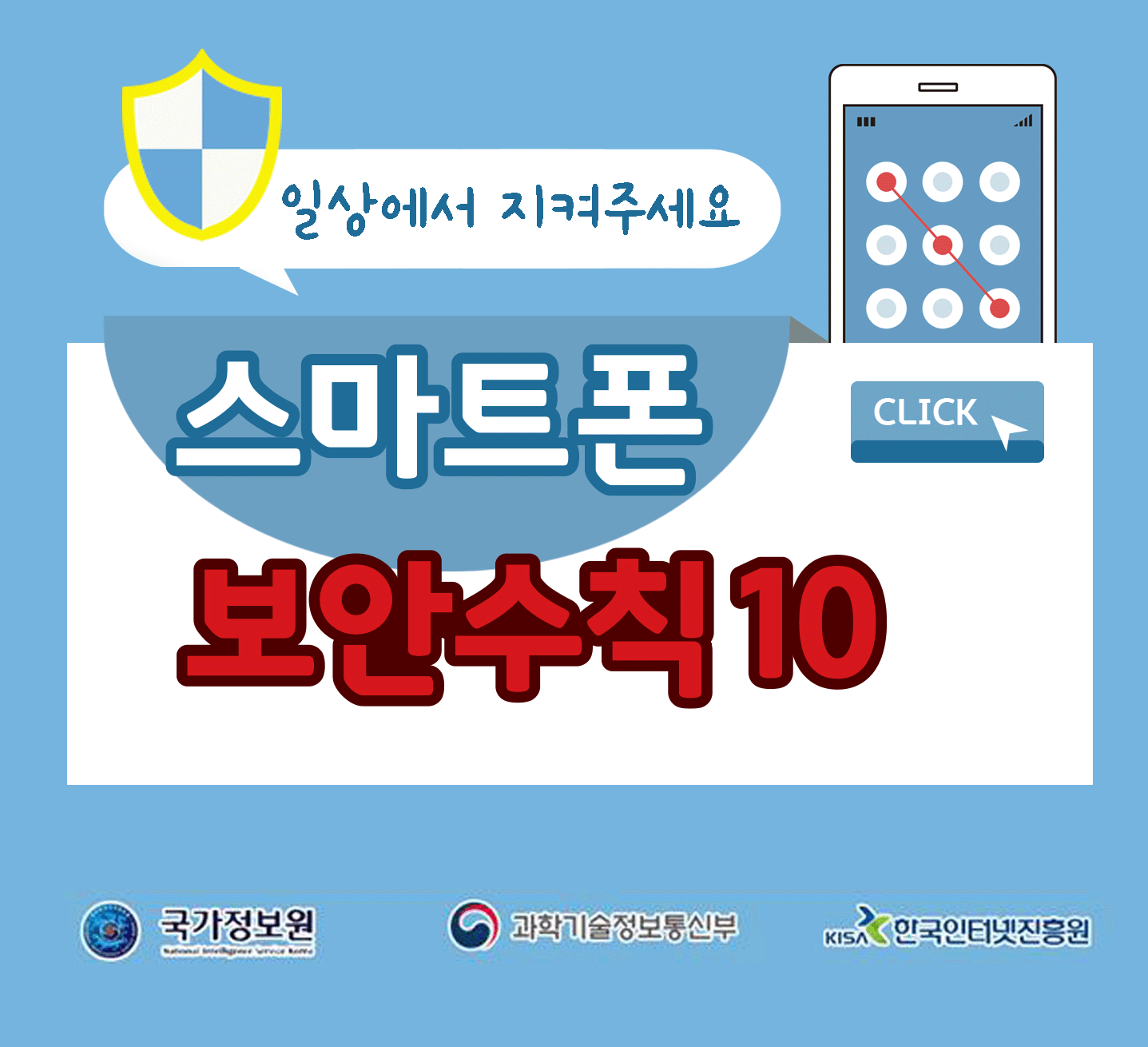 일상에서 지켜주세요
스마트폰 보안수칙 10 CLICK
국가정보원, 과학기술정보통신부, 한국인터넷진흥원;jsessionid=08D27781C07BF6B157A99862AB635147