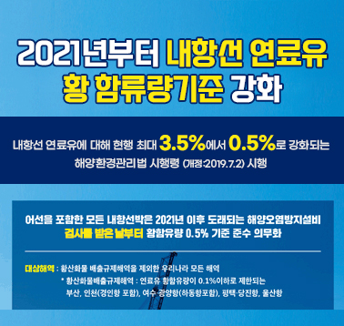 2021년부터 내항선 연료유 황 함유량기준 강화
내항선 연료유에 대해 현행 최대 3.5%에서 0.5%로 강화되는 해양환경관리법 시행령(개정:2019.7.2) 시행
어선을 포함한 모든 내항선박은 2021년 이후 도래되는 해양오염방지설비 검사를 받은 날부터 황함유량 0.5% 기준 준수 의무화
대상해역: 황산화물 배출규제해역을 제외한 우리나라 모든 해역
*황산화물배출규제해역: 인료유 황함유량이 0.1% 이하로 제한되는 부산, 인천(경인항 포함), 여수 광양항(하동항 포함), 평택/당진항, 울산항;jsessionid=F56A16C2E443A05A8722F9C4D91819FE