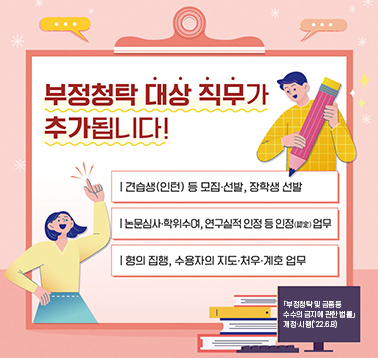 부정청탁 대상 직무가 추가됩니다
-견습생(인턴) 등 모집·선발, 장학생 선발
-논문심사·학위수여, 연구실적 인정 등 인정(認定) 업무
-형의 집행, 수용자의 지도·처우·계호 업무
부정척탁 및 금품등 수수의 금지에 관한 법률 개정·시행(2022.6.8);jsessionid=F56A16C2E443A05A8722F9C4D91819FE