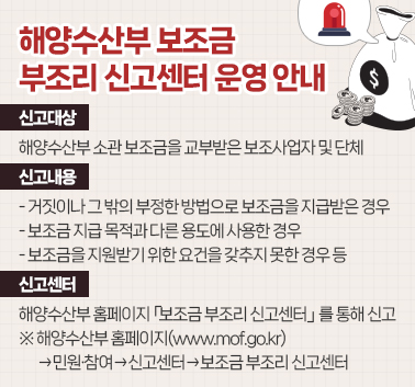 해양수산부 보조금 부조리 신고센터 운영 안내
ㅇ 신고대상 : 해양수산부 소관 보조금을 교부받은 보조사업자 및 단체
ㅇ 신고내용 :  - 거짓이나 그 밖의 부정한 방법으로 보조금을 지급받은 경우
               - 보조금 지급 목적과 다른 용도에 사용한 경우
               - 보조금을 지원받기 위한 요건을 갖추지 못한 경우 등
ㅇ 신고센터 : 해양수산부 홈페이지 「보조금 부조리 신고센터」를 통해 신고
   ※해양수산부 홈페이지(www.mof.go.kr) →민원·참여→신고센터→보조금 부조리 신고센터;jsessionid=F56A16C2E443A05A8722F9C4D91819FE