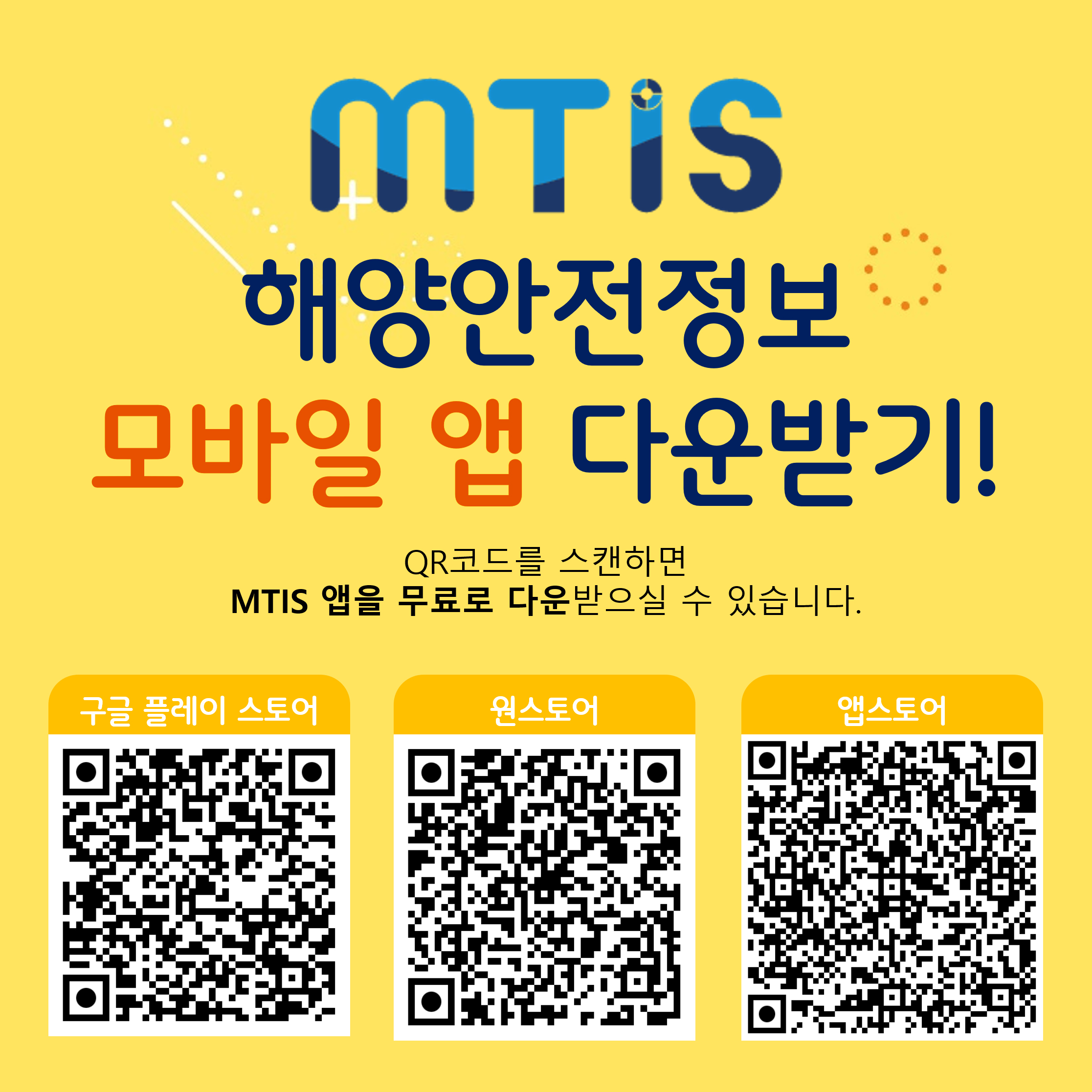 MTIS 해양안전정보 모바일 앱 다운받기!
QR코드를 스캔하면 MTIS 앱을 무료로 다운 받으실수 있습니다.
구글 플레이 스토어 : https://play.google.com/store/apps/details;jsessionid=016AB57030A74A81CD672D1402194468?id=kr.or.komsa.mtis
원스토어 : https://m.onestore.co.kr/mobilepoc/apps/appsDetail.omp?prodId=0000771271
앱스토어 : https://apps.apple.com/kr/app/%ED%95%B4%EC%96%91%EA%B5%90%ED%86%B5%EC%95%88%EC%A0%84%EC%A0%95%EB%B3%B4/id6462842483
